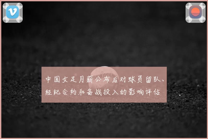中国女足月薪公布后对球员留队、经纪合约和备战投入的影响评估