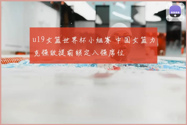u19女篮世界杯小组赛 中国女篮力克强敌提前锁定八强席位