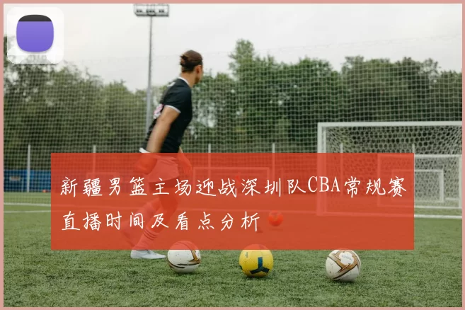 新疆男篮主场迎战深圳队CBA常规赛直播时间及看点分析