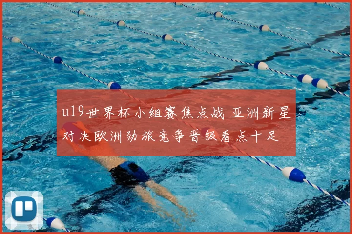 u19世界杯小组赛焦点战 亚洲新星对决欧洲劲旅竞争晋级看点十足