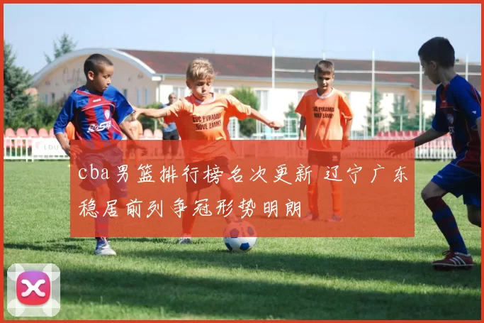 cba男篮排行榜名次更新 辽宁广东稳居前列争冠形势明朗