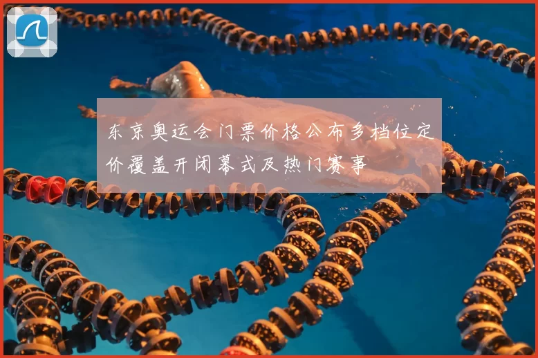 东京奥运会门票价格公布多档位定价覆盖开闭幕式及热门赛事