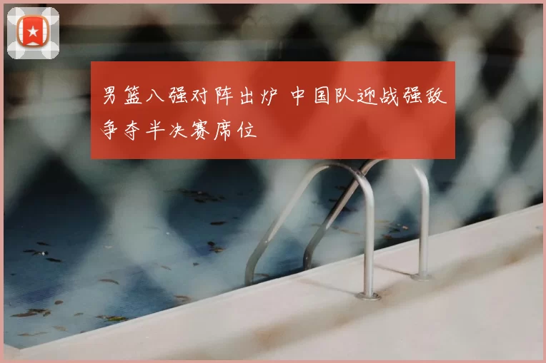 男篮八强对阵出炉 中国队迎战强敌争夺半决赛席位