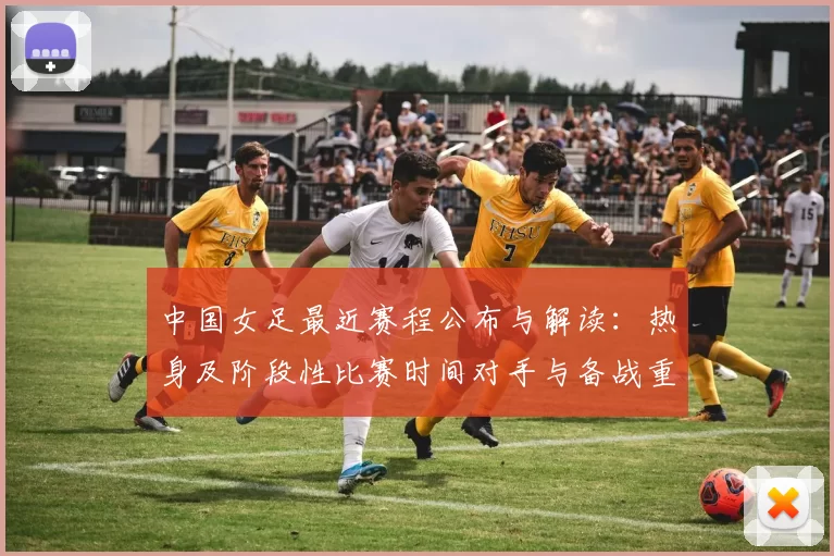 中国女足最近赛程公布与解读：热身及阶段性比赛时间对手与备战重点