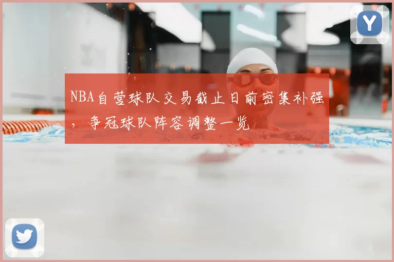 NBA自营球队交易截止日前密集补强，争冠球队阵容调整一览