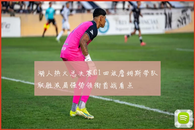 湖人热火总决赛G1回放詹姆斯带队取胜浓眉强势领衔首战看点