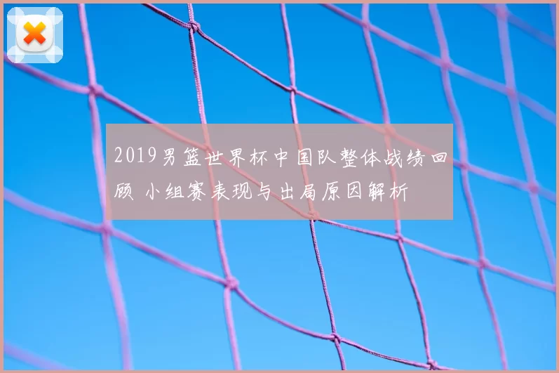 2019男篮世界杯中国队整体战绩回顾 小组赛表现与出局原因解析