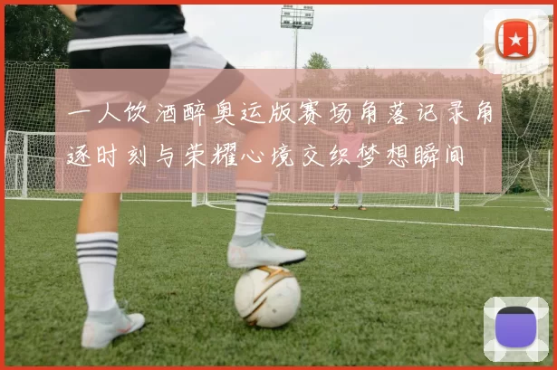 一人饮酒醉奥运版赛场角落记录角逐时刻与荣耀心境交织梦想瞬间