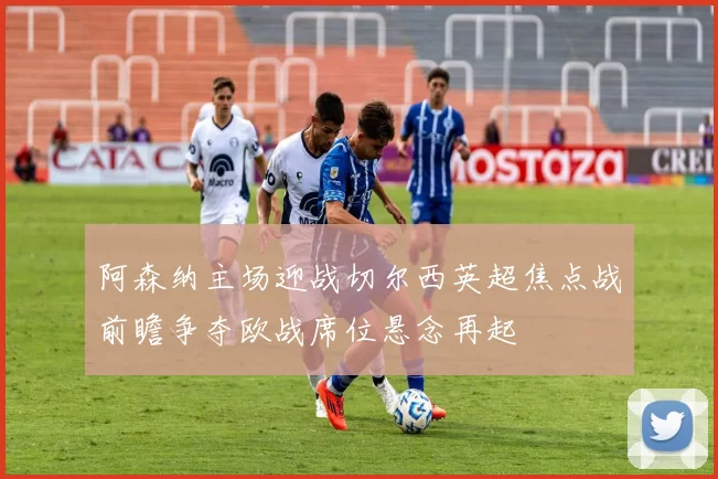 阿森纳主场迎战切尔西英超焦点战前瞻争夺欧战席位悬念再起