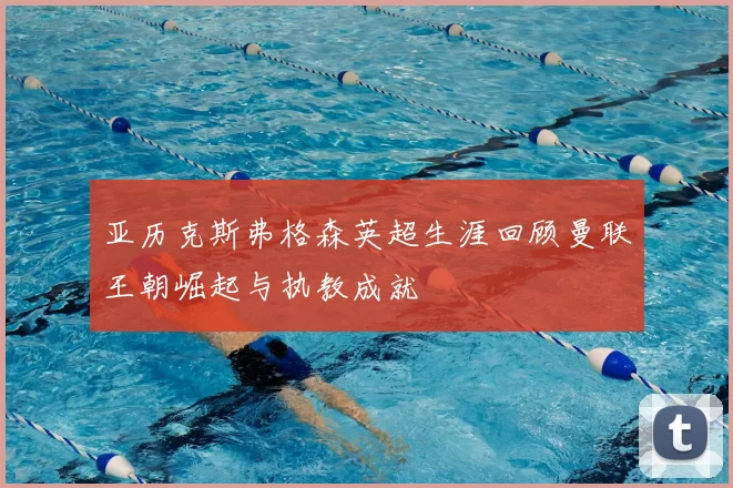 亚历克斯弗格森英超生涯回顾曼联王朝崛起与执教成就