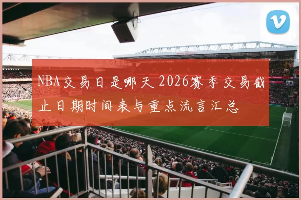 NBA交易日是哪天 2026赛季交易截止日期时间表与重点流言汇总