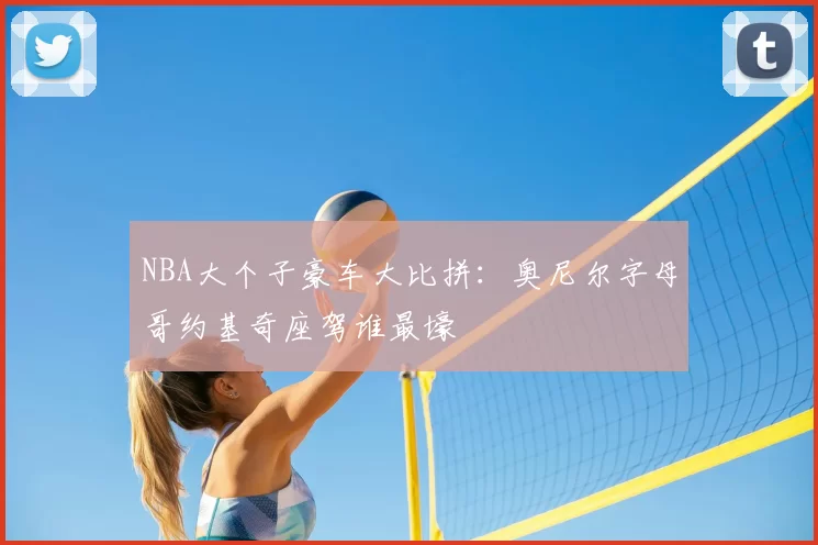 NBA大个子豪车大比拼：奥尼尔字母哥约基奇座驾谁最壕