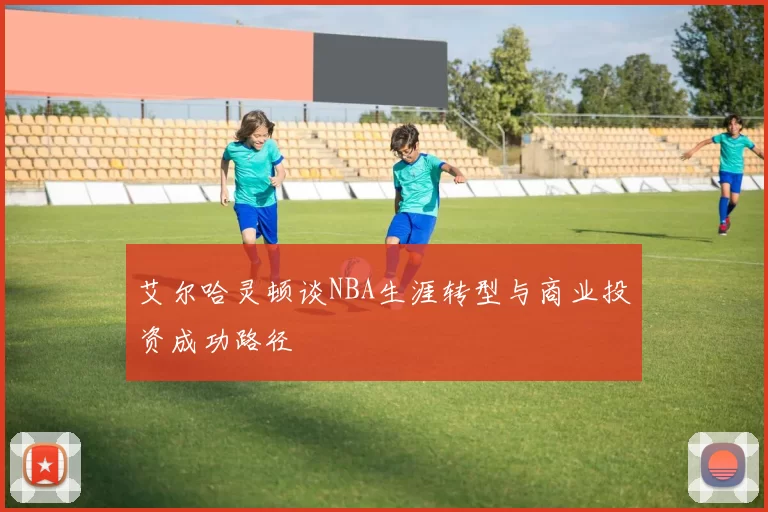 艾尔哈灵顿谈NBA生涯转型与商业投资成功路径