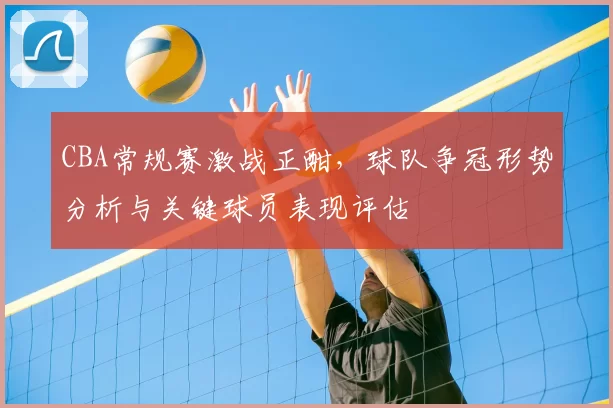 CBA常规赛激战正酣，球队争冠形势分析与关键球员表现评估