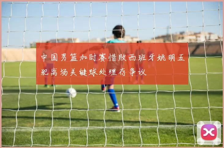 中国男篮加时赛惜败西班牙姚明五犯离场关键球处理存争议