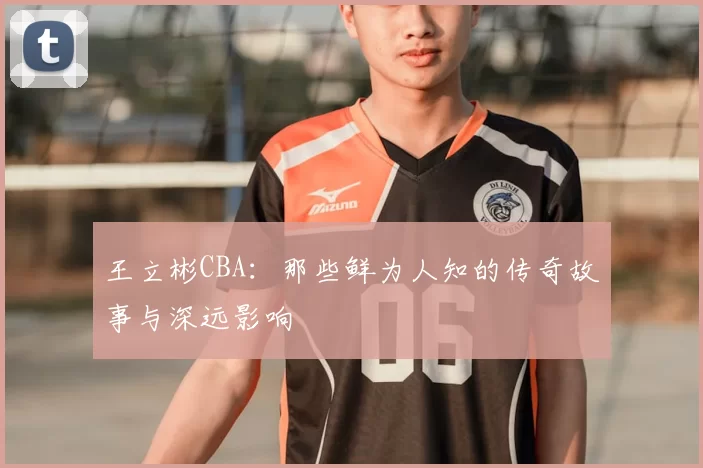 王立彬CBA：那些鲜为人知的传奇故事与深远影响