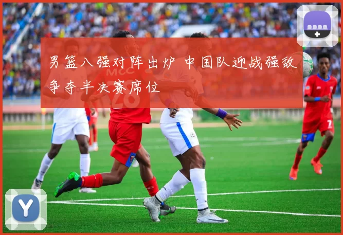 男篮八强对阵出炉 中国队迎战强敌争夺半决赛席位