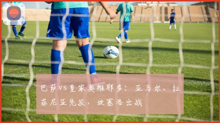 巴萨vs皇家奥维耶多:亚马尔、拉菲尼亚先发,坎塞洛出战