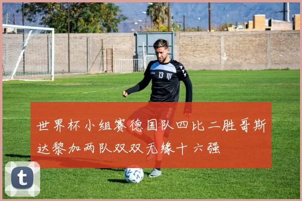 世界杯小组赛德国队四比二胜哥斯达黎加两队双双无缘十六强