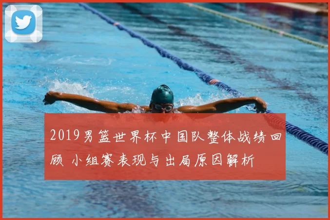 2019男篮世界杯中国队整体战绩回顾 小组赛表现与出局原因解析
