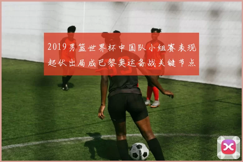2019男篮世界杯中国队小组赛表现起伏出局成巴黎奥运备战关键节点