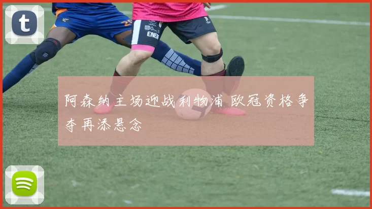 阿森纳主场迎战利物浦 欧冠资格争夺再添悬念