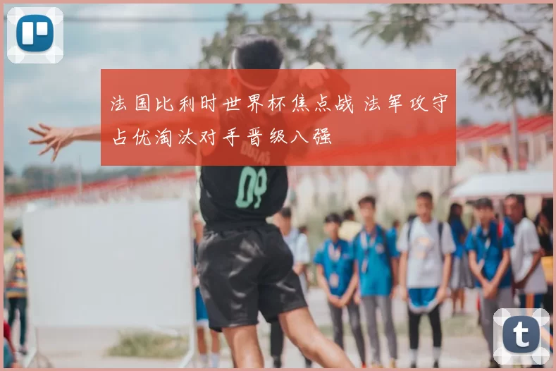 法国比利时世界杯焦点战 法军攻守占优淘汰对手晋级八强