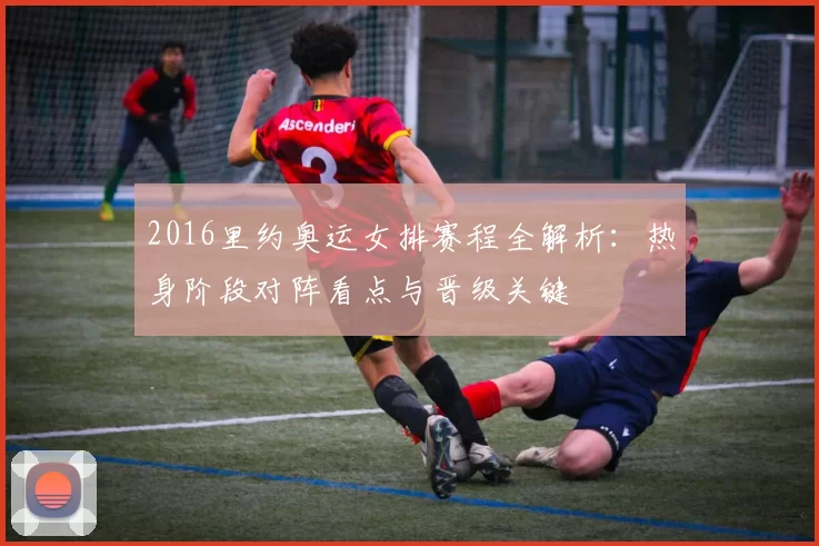 2016里约奥运女排赛程全解析：热身阶段对阵看点与晋级关键