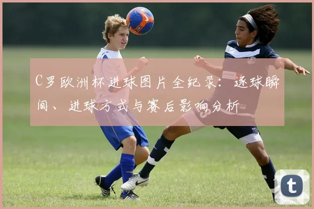 C罗欧洲杯进球图片全纪录：逐球瞬间、进球方式与赛后影响分析