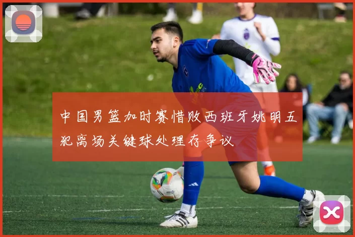 中国男篮加时赛惜败西班牙姚明五犯离场关键球处理存争议