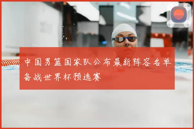 中国男篮国家队公布最新阵容名单备战世界杯预选赛