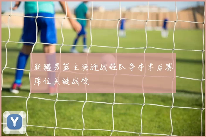 新疆男篮主场迎战强队争夺季后赛席位关键战役