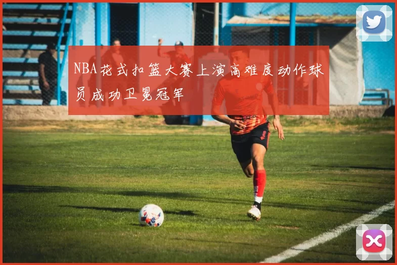NBA花式扣篮大赛上演高难度动作球员成功卫冕冠军