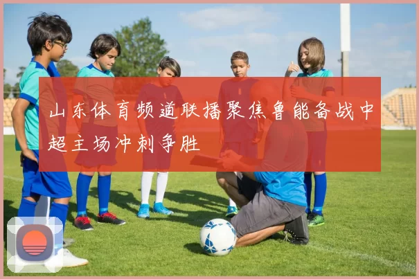 山东体育频道联播聚焦鲁能备战中超主场冲刺争胜