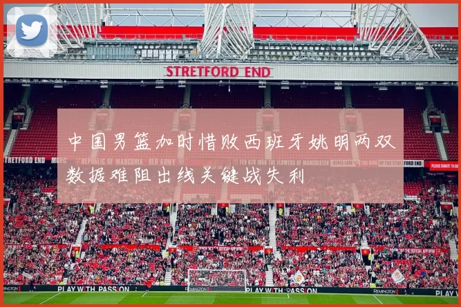 中国男篮加时惜败西班牙姚明两双数据难阻出线关键战失利