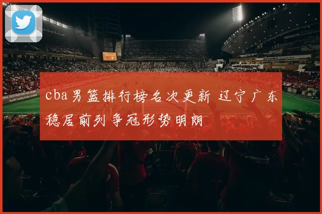cba男篮排行榜名次更新 辽宁广东稳居前列争冠形势明朗