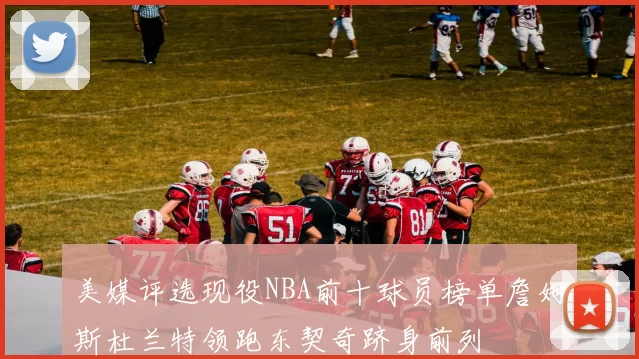 美媒评选现役NBA前十球员榜单詹姆斯杜兰特领跑东契奇跻身前列