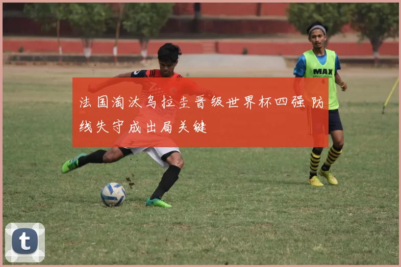 法国淘汰乌拉圭晋级世界杯四强 防线失守成出局关键