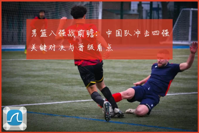 男篮八强战前瞻：中国队冲击四强关键对决与晋级看点