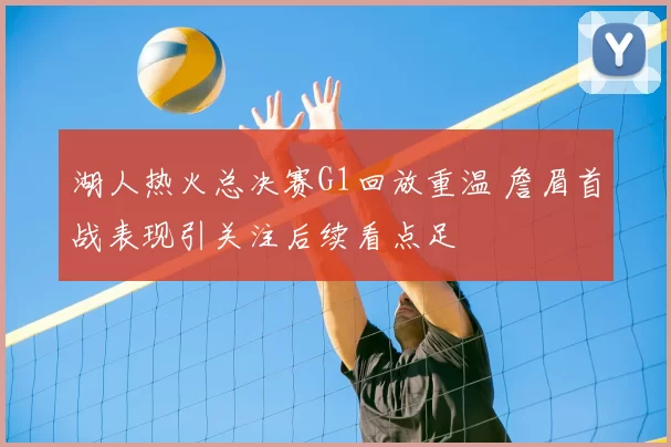 湖人热火总决赛G1回放重温 詹眉首战表现引关注后续看点足