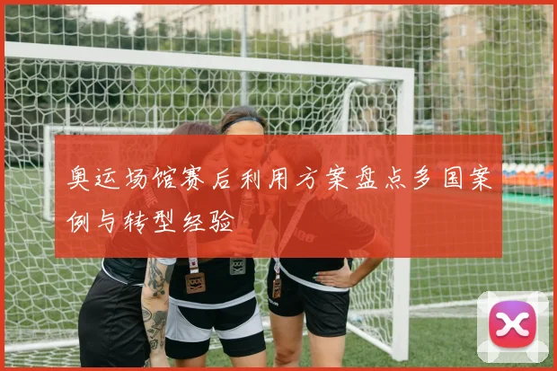 奥运场馆赛后利用方案盘点多国案例与转型经验