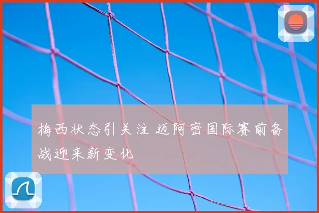 梅西状态引关注 迈阿密国际赛前备战迎来新变化