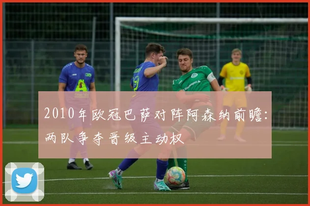 2010年欧冠巴萨对阵阿森纳前瞻:两队争夺晋级主动权