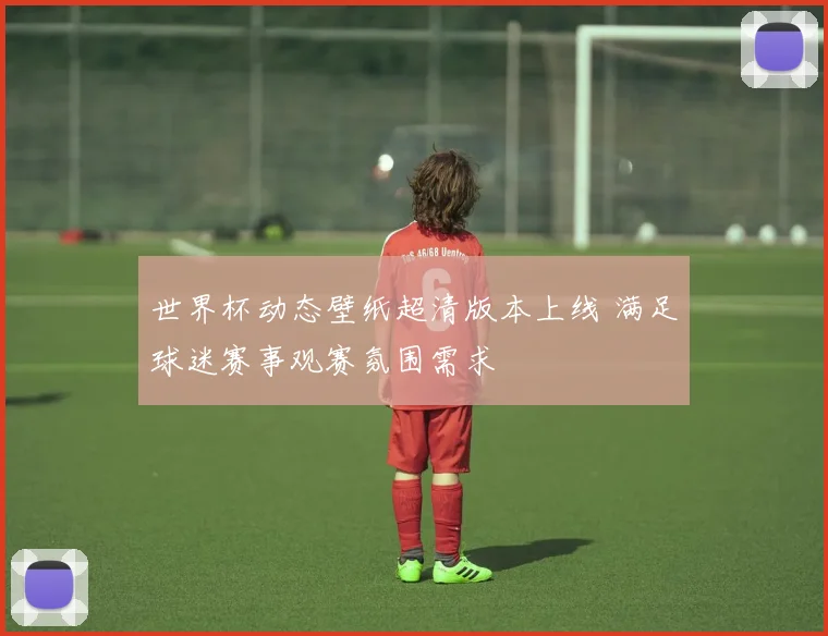 世界杯动态壁纸超清版本上线 满足球迷赛事观赛氛围需求