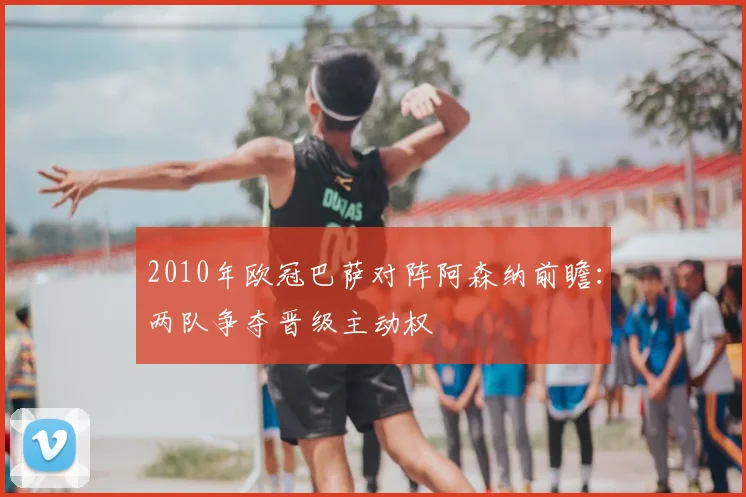 2010年欧冠巴萨对阵阿森纳前瞻:两队争夺晋级主动权